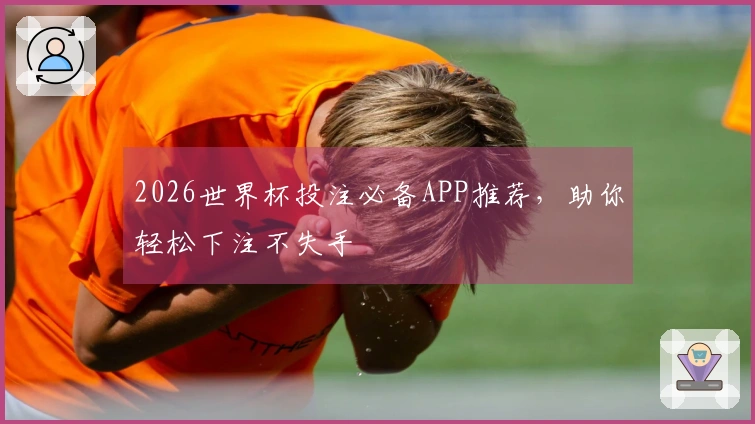 2026世界杯投注必备APP推荐，助你轻松下注不失手
